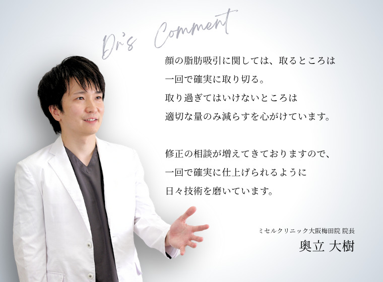 顔の脂肪吸引に関しては、取るところは一回で確実に取り切る。取り過ぎてはいけないところは適切な量のみ減らすを心がけています。 修正の相談が増えてきておりますので、一回で確実に仕上げられるように日々技術を磨いています。
