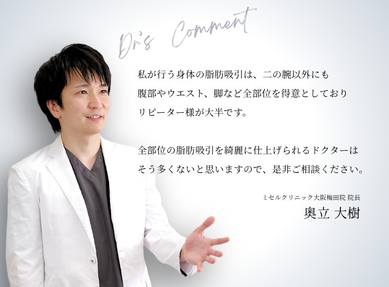 私が行う身体の脂肪吸引は、二の腕以外でも腹部やウエスト、脚など全部位を得意としておりリピーター様が大半です。全部位の脂肪吸引を綺麗に仕上げられるドクターはそう多くないと思いますので、ぜひご相談ください。ミセルクリニック大阪梅田イン 院長 奥立太樹